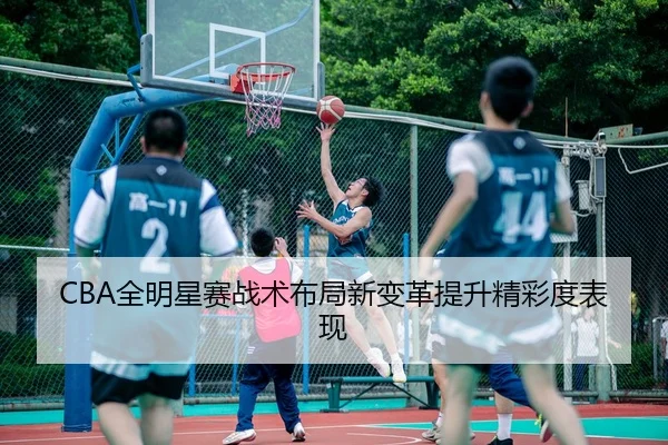 CBA全明星赛战术布局新变革提升精彩度表现